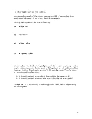 The following procedure has been proposed.

Inspect a random sample of 25 products. Measure the width of each product. If the
sample mean is less than 188 cm or more than 192 cm, reject H0.

For the proposed procedure, identify the following:

(a)      sample size



(b)      test statistic



(c)      critical region




(d)      acceptance region




Is the procedure defined in Ex. 6.5 a good procedure? Since we are only taking a random
sample, we cannot guarantee that the results of the hypothesis test will lead to us making
the correct decision. Therefore, the question “Is this a good procedure?” can be broken
down into two additional questions.

      1. If the null hypothesis is true, what is the probability that we accept H0?
      2. If the null hypothesis is not true, what is the probability that we accept H0?


Example 6.6 (Ex. 6.5 continued) If the null hypothesis is true, what is the probability
that we accept H0?




                                                                                          70
 