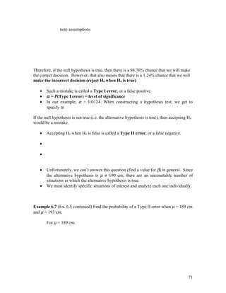 note assumptions




Therefore, if the null hypothesis is true, then there is a 98.76% chance that we will make
the correct decision. However, that also means that there is a 1.24% chance that we will
make the incorrect decision (reject H0 when H0 is true).

    •   Such a mistake is called a Type I error, or a false positive.
    •   α = P(Type I error) = level of significance
    •   In our example, α = 0.0124. When constructing a hypothesis test, we get to
        specify α.

If the null hypothesis is not true (i.e. the alternative hypothesis is true), then accepting H0
would be a mistake.

    •   Accepting H0 when H0 is false is called a Type II error, or a false negative.

    •

    •


    •   Unfortunately, we can’t answer this question (find a value for β) in general. Since
        the alternative hypothesis is µ ≠ 190 cm, there are an uncountable number of
        situations in which the alternative hypothesis is true.
    •   We must identify specific situations of interest and analyze each one individually.



Example 6.7 (Ex. 6.5 continued) Find the probability of a Type II error when µ = 189 cm
and µ = 193 cm.

        For µ = 189 cm:




                                                                                             71
 