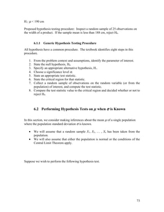 H1: µ < 190 cm

Proposed hypothesis testing procedure: Inspect a random sample of 25 observations on
the width of a product. If the sample mean is less than 188 cm, reject H0.


        6.1.1   Generic Hypothesis Testing Procedure
All hypothesis have a common procedure. The textbook identifies eight steps in this
procedure.

   1. From the problem context and assumptions, identify the parameter of interest.
   2. State the null hypothesis, H0.
   3. Specify an appropriate alternative hypothesis, H1.
   4. Choose a significance level α.
   5. State an appropriate test statistic.
   6. State the critical region for that statistic.
   7. Collect a random sample of observations on the random variable (or from the
      population) of interest, and compute the test statistic.
   8. Compare the test statistic value to the critical region and decided whether or not to
      reject H0.



        6.2 Performing Hypothesis Tests on µ when σ is Known

In this section, we consider making inferences about the mean µ of a single population
where the population standard deviation σ is known.

   •    We will assume that a random sample X1, X2, … , Xn has been taken from the
        population.
   •    We will also assume that either the population is normal or the conditions of the
        Central Limit Theorem apply.




Suppose we wish to perform the following hypothesis test.




                                                                                         73
 
