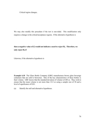 Critical region changes.




We may also modify this procedure if the test is one-sided. This modification only
requires a change in the critical/acceptance regions. If the alternative hypothesis is




then a negative value of Z0 would not indicate a need to reject H0. Therefore, we
only reject H0 if



Likewise, if the alternative hypothesis is




Example 6.10 The Glass Bottle Company (GBC) manufactures brown glass beverage
containers that are sold to breweries. One of the key characteristics of these bottles is
their volume. GBC knows that the standard deviation of volume is 0.08 oz. They wish to
ensure that the mean volume is not more than 12.2 oz using a sample size of 30 and a
level of significance of 0.01.

(a)    Identify the null and alternative hypotheses.




                                                                                         76
 