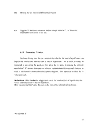 (b)    Identify the test statistic and the critical region.




(c)    Suppose 30 bottles are measured and the sample mean is 12.23. State and
       interpret the conclusion of the test.




       6.2.1      Computing P-Values


       We have already seen that the choice of the value for the level of significance can
impact the conclusions derived form a test of hypotheses. As a result, we may be
interested in answering the question: How close did we come to making the opposite
conclusion? We answer this question using an equivalent decision approach that can be
used as an alternative to the critical/acceptance regions. This approach is called the P-
value approach.

Definition 6.3 The P-value for a hypothesis test is the smallest level of significance that
would lead to rejection of the null hypothesis.
How we compute the P-value depends on the form of the alternative hypothesis.




We reject H0 if


                                                                                          77
 