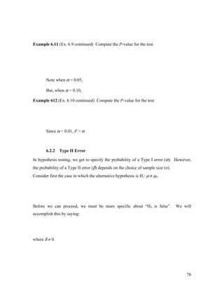 Example 6.11 (Ex. 6.9 continued) Compute the P-value for the test.




       Note when α = 0.05,

       But, when α = 0.10,

Example 612 (Ex. 6.10 continued) Compute the P-value for the test.




       Since α = 0.01, P > α



       6.2.2   Type II Error

In hypothesis testing, we get to specify the probability of a Type I error ( α). However,
the probability of a Type II error (β) depends on the choice of sample size (n).
Consider first the case in which the alternative hypothesis is H1: µ ≠ µ0.




Before we can proceed, we must be more specific about “H0 is false”.               We will
accomplish this by saying:




where δ ≠ 0.




                                                                                        78
 