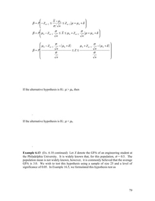                X − µ0                      
        β = P − Z α / 2 ≤
             
                                    ≤ Zα / 2 µ = µ 0 + δ 
                                                         
                            σ n                         
                             σ                      σ              
        β = P µ 0 − Z α / 2
                                ≤ X ≤ µ 0 + Zα / 2      µ = µ0 + δ 
                                                                    
                              n                      n             

                           σ                                σ              
              µ 0 − Zα / 2    − ( µ0 + δ )     µ 0 + Zα / 2    − (µ0 + δ ) 
        β = P                                                              
                             n                                n
                                            ≤Z≤
                           σ                                σ              
                                                                           
                            n                                n             




If the alternative hypothesis is H1: µ > µ0, then




       .

If the alternative hypothesis is H1: µ < µ0.




       .

Example 6.13 (Ex. 6.10 continued) Let X denote the GPA of an engineering student at
the Philadelphia University. It is widely known that, for this population, σ = 0.5. The
population mean is not widely known, however, it is commonly believed that the average
GPA is 3.0. We wish to test this hypothesis using a sample of size 25 and a level of
significance of 0.05. In Example 16.5, we formulated this hypothesis test as




                                                                                    79
 