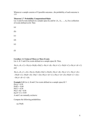 Whenever a sample consists of N possible outcomes , the probability of each outcome is
1/N

Theorem 1.7 Probability Computational Rules
Let A and B events defined on a sample space Ω, and let {A1, A2, …, An} be a collection
of events defined on Ω. Then

(a)

(b)

(c)

(d)

(e)


(f)



Corollary 1.1 Union of Three or More Events
Let A, B, C and D be events defined on a sample space Ω. Then,

Pr( A ∪ B ∪ C ) = Pr( A) + Pr( B ) + Pr(C ) − Pr( A ∩ B ) − Pr( A ∩ C ) − Pr( B ∩ C ) + Pr( A ∩ B ∩ C )
and

Pr( A ∪ B ∪ C ∪ D ) = Pr( A) + Pr( B) + Pr(C ) + Pr( D) − Pr( A ∩ B) − Pr( A ∩ C ) − Pr( A ∩ D ) −
− Pr( B ∩ C ) − Pr( B ∩ D) − Pr(C ∩ D) + Pr( A ∩ B ∩ C ) + Pr( A ∩ B ∩ D) + Pr( B ∩ C ∩ D) +
− Pr( A ∩ B ∩ C ∩ D )

Example 1.11 Let A, B and C be events defined on a sample space Ω ∋
Pr(A) = 0.30
Pr(Bc) = 0.60
Pr(C) = 0.20
Pr(A ∪ B) = 0.50
Pr( B ∩ C ) = 0.05
A and C are mutually exclusive

Compute the following probabilities

      (a) Pr(B)




                                                                                                   8
 