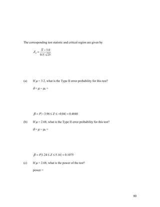 The corresponding test statistic and critical region are given by

                X − 3.0
        Z0 =
               0.5 25




(a)    If µ = 3.2, what is the Type II error probability for this test?

       δ = µ − µ0 =




        β = P( − 3.96 ≤ Z ≤ −0.04 ) = 0.4840

(b)    If µ = 2.68, what is the Type II error probability for this test?

       δ = µ − µ0 =




        β = P(1.24 ≤ Z ≤ 5.16 ) = 0.1075

(c)    If µ = 2.68, what is the power of the test?

       power =




                                                                           80
 