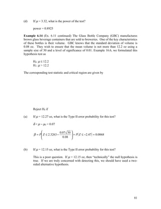 (d)    If µ = 3.32, what is the power of the test?

       power = 0.8925

Example 6.14 (Ex. 6.11 continued) The Glass Bottle Company (GBC) manufactures
brown glass beverage containers that are sold to breweries. One of the key characteristics
of these bottles is their volume. GBC knows that the standard deviation of volume is
0.08 oz. They wish to ensure that the mean volume is not more than 12.2 oz using a
sample size of 30 and a level of significance of 0.01. Example 16.6, we formulated this
hypothesis test as

       H0: µ ≤ 12.2
       H1: µ > 12.2

The corresponding test statistic and critical region are given by




       Reject H0 if

(a)    If µ = 12.27 oz, what is the Type II error probability for this test?

       δ = µ − µ0 = 0.07

                           0.07 30 
        β = P Z ≤ 2.3263 −          = P( Z ≤ −2.47 ) = 0.0068
                             0.08 
                                   


(b)    If µ = 12.15 oz, what is the Type II error probability for this test?

       This is a poor question. If µ = 12.15 oz, then “technically” the null hypothesis is
       true. If we are truly concerned with detecting this, we should have used a two-
       sided alternative hypothesis.




                                                                                       81
 