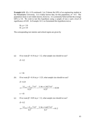 Example 6.14 (Ex. 6.10 continued) Let X denote the GPA of an engineering student at
the Philadelphia University. It is widely known that, for this population, σ = 0.5. The
population mean is not widely known, however, it is commonly believed that the average
GPA is 3.0. We wish to test this hypothesis using a sample of size n and a level of
significance of 0.05. In Example 16.5, we formulated this hypothesis test as

       H0: µ = 3.0
       H1: µ ≠ 3.0

The corresponding test statistic and critical region are given by




(a)    If we want β = 0.10 at µ = 3.2, what sample size should we use?

       δ = 0.2




       n = 66

(b)    If we want β = 0.10 at µ = 3.25, what sample size should we use?

       δ = 0.25


        n=
           ( Z 0.025 + Z 0.10 ) 2 0.5 2 = (1.96 + 1.282) 2 0.5 2   = 42.04
                     0.25 2                      0.25 2

       n = 43

(c)    If we want β = 0.05 at µ = 3.2, what sample size should we use?

       δ = 0.2


        n=
           ( Z 0.025 + Z 0.05 ) 2 0.5 2 = (1.96 + 1.645) 2 0.52    = 81.2
                      0.2 2                      0.2 2


                                                                                    83
 