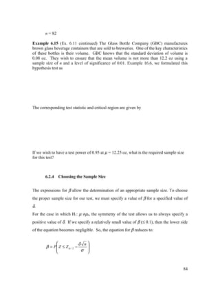 n = 82

Example 6.15 (Ex. 6.11 continued) The Glass Bottle Company (GBC) manufactures
brown glass beverage containers that are sold to breweries. One of the key characteristics
of these bottles is their volume. GBC knows that the standard deviation of volume is
0.08 oz. They wish to ensure that the mean volume is not more than 12.2 oz using a
sample size of n and a level of significance of 0.01. Example 16.6, we formulated this
hypothesis test as




The corresponding test statistic and critical region are given by




If we wish to have a test power of 0.95 at µ = 12.25 oz, what is the required sample size
for this test?



       6.2.4    Choosing the Sample Size


The expressions for β allow the determination of an appropriate sample size. To choose
the proper sample size for our test, we must specify a value of β for a specified value of
δ.
For the case in which H1: µ ≠µ0, the symmetry of the test allows us to always specify a
positive value of δ. If we specify a relatively small value of β (≤ 0.1), then the lower side
of the equation becomes negligible. So, the equation for β reduces to:


                            δ n
        β = P Z ≤ Z α / 2 −
             
                                
                             σ 
                                



                                                                                          84
 