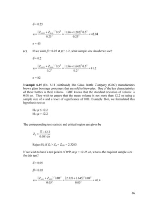 δ = 0.25


        n=
           ( Z 0.025 + Z 0.10 ) 2 0.5 2 = (1.96 + 1.282) 2 0.5 2   = 42.04
                     0.25 2                      0.25 2

       n = 43

(c)    If we want β = 0.05 at µ = 3.2, what sample size should we use?

       δ = 0.2


        n=
           ( Z 0.025 + Z 0.05 ) 2 0.5 2 = (1.96 + 1.645) 2 0.52    = 81.2
                      0.2 2                      0.2 2

       n = 82

Example 6.15 (Ex. 6.11 continued) The Glass Bottle Company (GBC) manufactures
brown glass beverage containers that are sold to breweries. One of the key characteristics
of these bottles is their volume. GBC knows that the standard deviation of volume is
0.08 oz. They wish to ensure that the mean volume is not more than 12.2 oz using a
sample size of n and a level of significance of 0.01. Example 16.6, we formulated this
hypothesis test as

       H0: µ ≤ 12.2
       H1: µ > 12.2


The corresponding test statistic and critical region are given by

               X − 12.2
        Z0 =
               0.08 n

       Reject H0 if Z0 > Zα = Z0.01 = 2.3263

If we wish to have a test power of 0.95 at µ = 12.25 oz, what is the required sample size
for this test?

       δ = 0.05

       β = 0.05


        n=
             ( Z 0.01 + Z 0.05 ) 2 0.082 = ( 2.326 + 1.645) 2 0.082   = 40.4
                     0.05 2                        0.05 2


                                                                                        86
 