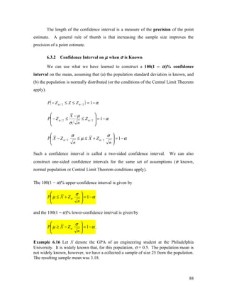 The length of the confidence interval is a measure of the precision of the point
estimate.     A general rule of thumb is that increasing the sample size improves the
precision of a point estimate.

          6.3.2   Confidence Interval on µ when σ is Known

          We can use what we have learned to construct a 100(1 − α )% confidence
interval on the mean, assuming that (a) the population standard deviation is known, and
(b) the population is normally distributed (or the conditions of the Central Limit Theorem
apply).

          P( − Z α / 2 ≤ Z ≤ Z α / 2 ) = 1 − α

                        X −µ          
          P − Z α / 2 ≤      ≤ Zα / 2  = 1−α
                        σ n           
                                      

                        σ                   σ 
          P X − Z α / 2
                           ≤ µ ≤ X + Zα / 2    = 1−α
                                               
                         n                   n

Such a confidence interval is called a two-sided confidence interval.       We can also
construct one-sided confidence intervals for the same set of assumptions (σ known,
normal population or Central Limit Theorem conditions apply).

The 100(1 − α)% upper-confidence interval is given by

                        σ 
          P µ ≤ X + Z α
                           = 1−α
                           
                         n

and the 100(1 − α)% lower-confidence interval is given by

                        σ 
          P µ ≥ X − Z α
                           = 1−α .
                           
                         n

Example 6.16 Let X denote the GPA of an engineering student at the Philadelphia
University. It is widely known that, for this population, σ = 0.5. The population mean is
not widely known, however, we have a collected a sample of size 25 from the population.
The resulting sample mean was 3.18.



                                                                                       88
 