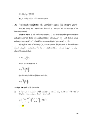 3.0155 ≤ µ ≤ 3.3445

        No, it is only a 90% confidence interval.


6.3.3   Choosing the Sample Size for a Confidence Interval on µ when σ is Known

        The percentage of a confidence interval is a measure of the accuracy of the
confidence interval.
        The half-width of the confidence interval, E, is a measure of the precision of the
confidence interval. For a two-sided confidence interval, E = (U – L)/2. For an upper-
confidence interval, E = U − θ and for a lower-confidence interval, E = θ − L.
        For a given level of accuracy (α), we can control the precision of the confidence
interval using the sample size. For the two-sided confidence interval on µ, we specify a
value of E and note that:

                     σ
        E = Zα / 2      .
                      n

        Then, we can solve for n.
                          2
            Z σ 
        n =  α/2 
             E 

        For the one-sided confidence intervals:
                      2
          Z σ 
        n= α  .
           E 

Example 6.17 (Ex. 6.16 continued)

(a)     If we wish to construct a 95% confidence interval on µ that has a half-width of
        0.1, how many students should we survey?

                          2          2
             Z σ   1.96 ⋅ 0.5 
        n =  0.025  =          = 96.04
             E   0.1 

        n = 97



                                                                                       90
 
