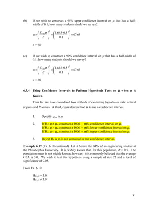 (b)     If we wish to construct a 95% upper-confidence interval on µ that has a half-
        width of 0.1, how many students should we survey?

                      2                2
             Z σ   1.645 ⋅ 0.5 
        n =  0.05  =            = 67.65
             E        0.1 

        n = 68


(c)     If we wish to construct a 90% confidence interval on µ that has a half-width of
        0.1, how many students should we survey?

                      2                2
             Z σ   1.645 ⋅ 0.5 
        n =  0.05  =            = 67.65
             E        0.1 

        n = 68


6.3.4   Using Confidence Intervals to Perform Hypothesis Tests on µ when σ is
        Known
        Thus far, we have considered two methods of evaluating hypothesis tests: critical
regions and P-values. A third, equivalent method is to use a confidence interval.

        1.       Specify: µo, α, n

        2.       If H1: µ ≠ µo, construct a 100(1 − α)% confidence interval on µ.
                 If H1: µ > µo, construct a 100(1 − α)% lower-confidence interval on µ.
                 If H1: µ < µo, construct a 100(1 − α)% upper-confidence interval on µ.

        3.       Reject H0 is µo is not contained in that confidence interval.

Example 6.17 (Ex. 6.10 continued) Let X denote the GPA of an engineering student at
the Philadelphia University. It is widely known that, for this population, σ = 0.5. The
population mean is not widely known, however, it is commonly believed that the average
GPA is 3.0. We wish to test this hypothesis using a sample of size 25 and a level of
significance of 0.05.

From Ex. 6.10:

        H0: µ = 3.0
        H1: µ ≠ 3.0




                                                                                          91
 
