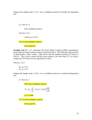 Suppose the sample mean is 3.18. Use a confidence interval to evaluate the hypothesis
test.




       α = 0.05, H1: ≠

               95% confidence interval

       From Ex. 6.16:

               2.984 ≤ µ ≤ 3.376

       3.0 is in the confidence interval

               fail to reject H0

Example 6.18 (Ex. 6.11 continued) The Glass Bottle Company (GBC) manufactures
brown glass beverage containers that are sold to breweries. One of the key characteristics
of these bottles is their volume. GBC knows that the standard deviation of volume is
0.08 oz. They wish to ensure that the mean volume is not more than 12.2 oz using a
sample size of 30 and a level of significance of 0.01.

From Ex. 3.2.2:

       H0: µ ≤ 12.2
       H1: µ > 12.2

Suppose the sample mean is 12.23. Use a confidence interval to evaluate the hypothesis
test.

       α = 0.01, H1: >

               99% lower-confidence interval

                            σ                   0.08
               X − Z 0.01      = 12.23 − 2.3263
                             n                    30

               µ ≥ 12.1960

       12.2 is in the confidence interval

               fail to reject H0




                                                                                       92
 