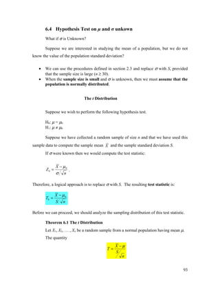 6.4 Hypothesis Test on μ and σ unkown
       What if σ is Unknown?

       Suppose we are interested in studying the mean of a population, but we do not
know the value of the population standard deviation?

   •   We can use the procedures defined in section 2.3 and replace σ with S, provided
       that the sample size is large (n ≥ 30).
   •   When the sample size is small and σ is unknown, then we must assume that the
       population is normally distributed.


                               The t Distribution


       Suppose we wish to perform the following hypothesis test.

       H0: µ = µ0
       H1: µ ≠ µ0

       Suppose we have collected a random sample of size n and that we have used this
sample data to compute the sample mean X and the sample standard deviation S.
       If σ were known then we would compute the test statistic:


               X − µ0
        Z0 =            .
               σ    n

Therefore, a logical approach is to replace σ with S. The resulting test statistic is:

               X − µ0
        T0 =            .
               S    n

Before we can proceed, we should analyze the sampling distribution of this test statistic.

       Theorem 6.1 The t Distribution
       Let X1, X2, … , Xn be a random sample from a normal population having mean µ.
       The quantity
                                                  X −µ
                                             T=
                                                  S
                                                     n


                                                                                         93
 