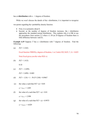 has a t distribution with n – 1 degrees of freedom.

      While we won’t discuss the details of the t distribution, it is important to recognize

two points regarding the t probability density function.

      •   First, it is symmetric about 0.
      •   Second, as the number of degrees of freedom increases, the t distribution
          approaches the standard normal distribution. This explains why it is OK to use
          the procedures from section 2.3 when n ≥ 30 (at 29 degrees of freedom there is
          little difference between t and Z).

Example 6.19 Suppose T has a t distribution with 7 degrees of freedom. Find the
following:

(a)       P(T > 2.365)

          Excel function TDIST(x, degrees of freedom, 1 or 2 tails)=P(2.3625, 7, 1) = 0.025

          Note Excel gives you the value P(X>x)

(b)       P(T > 1.415)

          0.10

(c)       P(T < −3.499)

          P(T > 3.499) = 0.005

(d)       P(T > −2.8) = 1 – Pt (T<2.88) = 0.9867


(e)       the value a such that P(T >a) = 0.05

          a = t0.05,7 = 1.895

(f)       the value of a such that P(T > a) = 0.01

          a = t0.01,7 = 2.998

(g)       the value of a such that P(T < a) = 0.9975

          a = t0.0025,7 = 4.029



                                                                                         94
 
