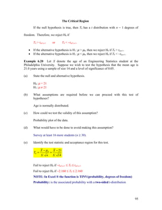 The Critical Region

          If the null hypothesis is true, then T0 has a t distribution with n − 1 degrees of

freedom. Therefore, we reject H0 if

          T0 > tα/2,n-1           or       T0 < −tα/2,n-1.

      •   If the alternative hypothesis is H1: µ > µ0, then we reject H0 if T0 > tα,n-1.
      •   If the alternative hypothesis is H1: µ < µ0, then we reject H0 if T0 < −tα,n-1.

Example 6.20 Let X denote the age of an Engineering Statistics student at the
Philadelphia University. Suppose we wish to test the hypothesis that the mean age is
21.0 years using a sample of size 14 and a level of significance of 0.05.

(a)       State the null and alternative hypothesis.

          H0: µ = 21
          H1: µ ≠ 21

(b)       What assumptions are required before we can proceed with this test of
          hypotheses?

          Age is normally distributed.

(c)       How could we test the validity of this assumption?

          Probability plot of the data.

(d)       What would have to be done to avoid making this assumption?

          Survey at least 16 more students (n ≥ 30).

(e)       Identify the test statistic and acceptance region for this test.

                 X − µ0           X − 21
          T0 =                =
                 S        n       S 14


          Fail to reject H0 if −tα/2,n-1 ≤ T0 ≤ tα/2,n-1
          Fail to reject H0 if −2.160 ≤ T0 ≤ 2.160
          NOTE: In Excel ® the function is TINV(probability, degrees of freedom)
          Probability: is the associated probability with a two-sided t-distribution




                                                                                            95
 