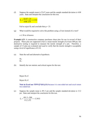 (f)    Suppose the sample mean is 22.67 years and the sample standard deviation is 4.08
       years. State and interpret the conclusion for this test.

              22.67 − 21
       T0 =              = 1.532
              4.08 14

       Fail to reject H0 and conclude that µ = 21.

(g)    What would be required to solve this problem using a Z-test instead of a t-test?

       n ≥ 30 or σ known

Example 6.21 A construction company purchases shear pins for use in several of their
projects. These pins are supposed to have a mean tensile strength of at least 500 psi, but
destructive testing is required to measure the tensile strength of a pin. Therefore, a
sample of 12 pins are evaluated and used to verify that the tensile strength is acceptable
using a level of significance of 0.10.


(a)    State the null and alternative hypothesis.

       H0:
       H1:

(b)    Identify the test statistic and critical region for this test.




       Reject H0 if.

       Reject H0 if.

       Note in Excel use TINV(2*(0.1),11) because it is one-sided test and excel return
       two-sided test.

(c)    Suppose the sample mean is 491.3 psi and the sample standard deviation is 13.2
       psi. State and interpret the conclusion for this test.

              491.3 − 500
       T0 =               = −2.2832
               13.2 12




                                                                                          96
 