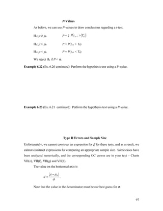 P-Values
       As before, we can use P-values to draw conclusions regarding a t-test.

       H1: µ ≠ µ0                P = 2 P ( t n −1 > T0   )
       H1: µ > µ0                P = P(tn-1 > T0)

       H1: µ < µ0                P = P(tn-1 < T0)

       We reject H0 if P < α.

Example 6.22 (Ex. 6.20 continued) Perform the hypothesis test using a P-value.




Example 6.23 (Ex. 6.21 continued) Perform the hypothesis test using a P-value.




                                 Type II Errors and Sample Size

Unfortunately, we cannot construct an expression for β for these tests, and as a result, we
cannot construct expressions for computing an appropriate sample size. Some cases have
been analyzed numerically, and the corresponding OC curves are in your text – Charts
VII(e), VII(f), VII(g) and VII(h).
       The value on the horizontal axis is

                    µ − µ0
               d=            .
                       σ

       Note that the value in the denominator must be our best guess for σ.



                                                                                        97
 