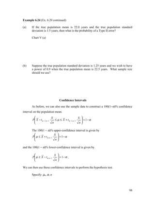 Example 6.24 (Ex. 6.20 continued)

(a)    If the true population mean is 22.0 years and the true population standard
       deviation is 1.5 years, then what is the probability of a Type II error?

       Chart V (a)




(b)    Suppose the true population standard deviation is 1.25 years and we wish to have
       a power of 0.9 when the true population mean is 22.5 years. What sample size
       should we use?




                                 Confidence Intervals

       As before, we can also use the sample data to construct a 100(1−α)% confidence
interval on the population mean.
                           S                          S 
       P X − t α / 2, n −1
                              ≤ µ ≤ X + t α / 2, n −1    = 1−α
                                                         
                            n                          n

       The 100(1 − α)% upper-confidence interval is given by
                            S 
       P µ ≤ X + t α , n −1
                               = 1−α
                               
                             n

and the 100(1 − α)% lower-confidence interval is given by

                            S 
       P µ ≥ X − t α , n −1
                               = 1−α .
                               
                             n

We can then use these confidence intervals to perform the hypothesis test.

       Specify: µ0, α, n




                                                                                    98
 