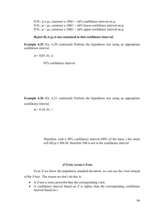 If H1: µ ≠ µ0, construct a 100(1 − α)% confidence interval on µ.
       If H1: µ > µ0, construct a 100(1 − α)% lower-confidence interval on µ.
       If H1: µ < µ0, construct a 100(1 − α)% upper-confidence interval on µ.

       Reject H0 is µ 0 is not contained in that confidence interval.

Example 6.25 (Ex. 6.20 continued) Perform the hypothesis test using an appropriate
confidence interval.

       α = 0.05, H1: ≠

               95% confidence interval




Example 6.26 (Ex. 6.21 continued) Perform the hypothesis test using an appropriate
confidence interval.
       α = 0.10, H1: <




               Therefore, with a 90% confidence interval (90% of the times ) the mean
               will fall µ ≤ 496.49, therefore 500 is not in the confidence interval




                              Z-Tests versus t-Tests
       Even if we know the population standard deviation, we can use the t-test instead
of the Z-test. The reason we don’t do this is:
   •   A Z-test is more powerful than the corresponding t-test.
   •   A confidence interval based on Z is tighter than the corresponding confidence
       interval based on t.


                                                                                    99
 