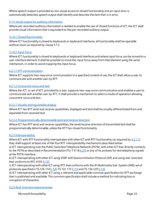 Microsoft Accessibility Page 33
Where speech output is provided as non-visual access to closed functionality and an input error is
automatically detected, speech output shall identify and describe the item that is in error.
5.1.5 Visual output for auditory information
Where pre-recorded auditory information is needed to enable the use of closed functions of ICT, the ICT shall
provide visual information that is equivalent to the pre-recorded auditory output.
5.1.6.1 Closed functionality
Where ICT functionality is closed to keyboards or keyboard interfaces, all functionality shall be operable
without vision as required by clause 5.1.3.
5.1.6.2 Input focus
Where ICT functionality is closed to keyboards or keyboard interfaces and where input focus can be moved to a
user interface element, it shall be possible to move the input focus away from that element using the same
mechanism, in order to avoid trapping the input focus.
6.2.1.1 RTT communication
Where ICT supports two-way voice communication in a specified context of use, the ICT shall allow a user to
communicate with another user by RTT.
6.2.1.2 Concurrent voice and text
Where the ICT, or set of ICT, provided to a user, supports two-way voice communication and enables a user to
communicate with another user by RTT, it shall provide a mechanism to select a mode of operation allowing
concurrent voice and text.
6.2.2.1 Visually distinguishable display
Where ICT has RTT send and receive capabilities, displayed sent text shall be visually differentiatedfrom and
separated from received text.
6.2.2.2 Programmatically determinable send and receive direction
Where ICT has RTT send and receive capabilities, the send/receive direction of transmitted text shall be
programmatically determinable, unless the RTT has closed functionality.
6.2.3 Interoperability
Where ICT with RTT functionality interoperates with other ICT with RTT functionality (as required by 6.2.1.1)
they shall support at least one of the four RTT interoperability mechanisms described below:
a) ICT interoperating over the Public Switched Telephone Network (PSTN), with other ICT that directly connects
to the PSTN as described in Recommendation ITU-T V.18 [i.23] or any of its annexes for text telephony signals
at the PSTN interface;
b) ICT interoperating with other ICT using VOIP with Session Initiation Protocol (SIP) and using real-time text
that conforms to RFC 4103 [i.13];
c) ICT interoperating with other ICT using RTT that conforms with the IP Multimedia Sub-System (IMS) set of
protocols specifiedin TS 126 114 [i.10], TS 122 173 [i.11] and TS 134 229 [i.12];
d) ICT interoperating with other ICT using a relevant and applicable common specification for RTT exchange
that is published and available. This common specification shall include a method for indicating loss or
corruption of characters.
6.2.4 Real-time text responsiveness
 