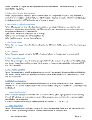 Microsoft Accessibility Page 34
Where ICT utilises RTT input, that RTT input shall be transmitted to the ICT network supporting RTT within 1
second of the input entry.
6.4: Alternatives to voice-based services
Where ICT provides real-time voice-basedcommunication and also provides voice mail, auto-attendant, or
interactive voice response facilities, the ICT should offer users a means to access the information and carry out
the tasks provided by the ICT without the use of hearing or speech.
6.6: Alternatives to video-based services
Where ICT provides real-time video-basedcommunication and also provides answering machine, auto
attendant or interactive response facilities, the ICT should offer users a means to access the information and
carry out the tasks related to these facilities:
a) for audible information, without the use of hearing;
b) for spoken commands, without the use of speech;
c) for visual information, without the use of vision
8.3.2.1 Change in level
Where there is a change in floor level that is integral to the ICT then it shall be ramped with a slope no steeper
than 1:48.
8.3.2.3.1 General
Where the access space is integral to the ICT, at least one full side of the space shall be unobstructed.
8.3.2.3.2 Forward approach
Where the operating area is inside an alcove integral to the ICT, the alcove is deeper than 610 mm (24 inches),
and where a forward approach is necessary, the dimension of the access space should be a minimum of 915
mm (36 inches) wide.
8.3.2.3.3 Parallel approach
Where the operating area is inside an alcove integral to the ICT, the alcove is deeper than 380 mm (15 inches),
and where a parallel approach is possible, the dimension of the access space should be a minimum of 1 525
mm (60 inches) wide.
8.3.5 Installation instructions
Where an ICT is intended to be installed, instructions should be made availablewhich outline a method to
install the ICT in a manner that ensures that the dimensions of the integral spaces of the ICT conform to clauses
8.3.2 to 8.3.4.
13.1.1 General (informative)
Relay services enable users of different modes of communication e.g. text, sign, speech, to interact remotely
through ICT with two-way communication by providing conversion between the modes of communication,
normally by a human operator.
It is best practice to meet the applicable relay service requirements of ES 202 975 [i.5].
13.1.2 Text relay services
Where ICT is intended to provide a text relay service, the text relay service shall enable text users and speech
users to interact by providing conversion between the two modes of communication.
 