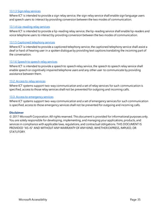 Microsoft Accessibility Page 35
13.1.3 Sign relay services
Where ICT is intended to provide a sign relay service, the sign relay service shall enable sign language users
and speech users to interact by providing conversion between the two modes of communication.
13.1.4 Lip-reading relay services
Where ICT is intended to provide a lip-reading relay service, the lip-reading service shall enable lip-readers and
voice telephone users to interact by providing conversion between the two modes of communication.
13.1.5 Captioned telephony services
Where ICT is intended to provide a captioned telephony service, the captioned telephony service shall assist a
deaf or hard of hearing user in a spoken dialogue by providing text captions translating the incoming part of
the conversation.
13.1.6 Speech to speech relay services
Where ICT is intended to provide a speech to speech relay service, the speech to speech relay service shall
enable speech or cognitively impairedtelephone users and any other user to communicate by providing
assistance between them.
13.2: Access to relay services
Where ICT systems support two-way communication and a set of relay services for such communication is
specified, access to those relay services shall not be prevented for outgoing and incoming calls.
13.3: Access to emergency services
Where ICT systems support two-way communication and a set of emergency services for such communication
is specified, access to those emergency services shall not be prevented for outgoing and incoming calls.
Disclaimer
© 2017 Microsoft Corporation. All rights reserved. This document is provided for informational purposes only.
You are solely responsible for developing, implementing, and managing your applications, products, and
services in compliance with applicable laws, regulations, and contractual obligations. THIS DOCUMENT IS
PROVIDED "AS-IS" AND WITHOUT ANY WARRANTY OF ANY KIND, WHETHER EXPRESS, IMPLIED, OR
STATUTORY.
 