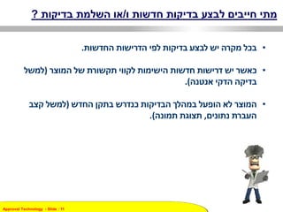 Approval Technology - ݺߣ : 11
‫ו‬ ‫חדשות‬ ‫בדיקות‬ ‫לבצע‬ ‫חייבים‬ ‫מתי‬/‫בדיקות‬ ‫השלמת‬ ‫או‬?
•‫החדשות‬ ‫הדרישות‬ ‫לפי‬ ‫בדיקות‬ ‫לבצע‬ ‫יש‬ ‫מקרה‬ ‫בכל‬.
•‫כאשר‬‫הישימות‬ ‫חדשות‬ ‫דרישות‬ ‫יש‬‫המוצר‬ ‫של‬ ‫תקשורת‬ ‫לקווי‬(‫למשל‬
‫בדיקה‬‫אנטנה‬ ‫הדקי‬.)
•‫המוצר‬‫החדש‬ ‫בתקן‬ ‫כנדרש‬ ‫הבדיקות‬ ‫במהלך‬ ‫הופעל‬ ‫לא‬(‫קצב‬ ‫למשל‬
‫נתונים‬ ‫העברת‬,‫תמונה‬ ‫תצוגת‬.)
 