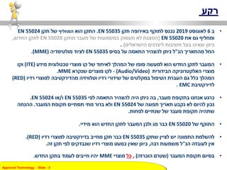 Approval Technology - ݺߣ : 3
‫רקע‬
•‫ב‬6‫לאוגוסט‬2019‫נכנס‬‫תקן‬ ‫באירופה‬ ‫לתוקף‬EN 55035.‫הוא‬ ‫התקן‬‫המחליף‬‫תקן‬ ‫של‬55024EN
‫ומחליף‬‫גם‬‫את‬EN 55020)‫המצגת‬‫מעבר‬ ‫של‬ ‫במשמעות‬ ‫תעסוק‬ ‫לא‬‫מתקן‬EN 55020‫לתקן‬‫החדש‬,
‫הישראלים‬ ‫ליצרנים‬ ‫חשיבות‬ ‫בעל‬ ‫שאינו‬ ‫כיוון‬).
‫החל‬‫הנ‬ ‫מהתאריך‬"‫ל‬‫ניתן‬‫התאמה‬ ‫להצהיר‬‫בסיס‬ ‫על‬EN 55035‫מולטימדיה‬ ‫לציוד‬(MME.)
•‫מידע‬ ‫טכנולוגית‬ ‫מוצרי‬ ‫קו‬ ‫של‬ ‫לאיחוד‬ ‫המהלך‬ ‫של‬ ‫סופו‬ ‫למעשה‬ ‫הוא‬ ‫החדש‬ ‫לתקן‬ ‫המעבר‬(ITE)‫וקו‬
‫הבידורית‬ ‫האלקטרוניקה‬ ‫מוצרי‬(Audio/Video)-‫לקו‬‫שנקרא‬ ‫מוצרים‬MME.
‫רדיו‬ ‫למוצרי‬ ‫מהדירקטיבה‬ ‫וטלוויזיה‬ ‫רדיו‬ ‫שידורי‬ ‫של‬ ‫במקלטים‬ ‫הטיפול‬ ‫העברת‬ ‫גם‬ ‫כלל‬ ‫המהלך‬(RED)
‫לדירקטיבת‬EMC.
•‫מעבר‬ ‫בתקופת‬ ‫אנחנו‬ ‫כרגע‬,‫בה‬‫להצהיר‬ ‫היה‬ ‫ניתן‬‫לפי‬ ‫התאמה‬EN 55035‫ו‬/‫או‬EN 55024.
‫של‬ ‫תפוגה‬ ‫תאריך‬ ‫נקבע‬ ‫לא‬ ‫להיום‬ ‫נכון‬EN 55024‫המעבר‬ ‫תקופת‬ ‫תסתיים‬ ‫מתי‬ ‫ברור‬ ‫ולא‬.‫ההנחה‬
‫לפחות‬ ‫שנתיים‬ ‫של‬ ‫מעבר‬ ‫תקופת‬ ‫שתהיה‬.
•‫של‬ ‫התוקף‬EN 55020‫הוא‬ ‫החדש‬ ‫לתקן‬ ‫המעבר‬ ‫ולכן‬ ‫פג‬ ‫כבר‬‫מידיי‬.
•‫שתקן‬ ‫לציין‬ ‫יש‬ ‫התמונה‬ ‫להשלמת‬EN 55035‫רדיו‬ ‫למוצרי‬ ‫בדירקטיבה‬ ‫מחייב‬ ‫תקן‬ ‫כבר‬(RED.)
‫הנ‬ ‫לעובדה‬ ‫אין‬"‫רבה‬ ‫משמעות‬ ‫ל‬,‫זה‬ ‫תקן‬ ‫לפי‬ ‫שנבדקים‬ ‫רדיו‬ ‫מוצרי‬ ‫כמעט‬ ‫שאין‬ ‫כיוון‬.
•‫תקופת‬ ‫בסיום‬‫המעבר‬(‫הוכרזה‬ ‫שטרם‬),‫כל‬‫מוצרי‬MME‫החדש‬ ‫בתקן‬ ‫לעמוד‬ ‫חייבים‬ ‫יהיו‬.
 