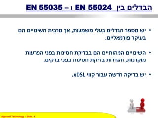 Approval Technology - ݺߣ : 4
‫בין‬ ‫הבדלים‬EN 55024‫ו‬–EN 55035
•‫בעלי‬ ‫הבדלים‬ ‫מספר‬ ‫יש‬‫משמעות‬,‫הם‬ ‫השינויים‬ ‫מרבית‬ ‫אך‬
‫בעיקר‬‫פורמאליים‬.
•‫הפרעות‬ ‫בפני‬ ‫חסינות‬ ‫בבדיקת‬ ‫הם‬ ‫המהותיים‬ ‫השינויים‬
‫מוקרנות‬,‫בפני‬ ‫חסינות‬ ‫בדיקת‬ ‫והגדרות‬‫ברקים‬.
•‫קווי‬ ‫עבור‬ ‫חדשה‬ ‫בדיקה‬ ‫יש‬xDSL.
 