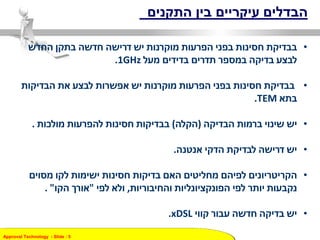Approval Technology - ݺߣ : 5
‫התקנים‬ ‫בין‬ ‫עיקריים‬ ‫הבדלים‬
•‫החדש‬ ‫בתקן‬ ‫חדשה‬ ‫דרישה‬ ‫יש‬ ‫מוקרנות‬ ‫הפרעות‬ ‫בפני‬ ‫חסינות‬ ‫בבדיקת‬
‫מעל‬ ‫בדידים‬ ‫תדרים‬ ‫במספר‬ ‫בדיקה‬ ‫לבצע‬1GHz.
•‫יש‬ ‫מוקרנות‬ ‫הפרעות‬ ‫בפני‬ ‫חסינות‬ ‫בבדיקת‬‫הבדיקות‬ ‫את‬ ‫לבצע‬ ‫אפשרות‬
‫בתא‬TEM.
•‫הבדיקה‬ ‫ברמות‬ ‫שינוי‬ ‫יש‬(‫הקלה‬)‫מולכות‬ ‫להפרעות‬ ‫חסינות‬ ‫בבדיקות‬.
•‫אנטנה‬ ‫הדקי‬ ‫לבדיקת‬ ‫דרישה‬ ‫יש‬.
•‫מסוים‬ ‫לקו‬ ‫ישימות‬ ‫חסינות‬ ‫בדיקות‬ ‫האם‬ ‫מחליטים‬ ‫לפיהם‬ ‫הקריטריונים‬
‫והחיבוריות‬ ‫הפונקציונליות‬ ‫לפי‬ ‫יותר‬ ‫נקבעות‬,‫לפי‬ ‫ולא‬"‫הקו‬ ‫אורך‬. "
•‫קווי‬ ‫עבור‬ ‫חדשה‬ ‫בדיקה‬ ‫יש‬xDSL.
 