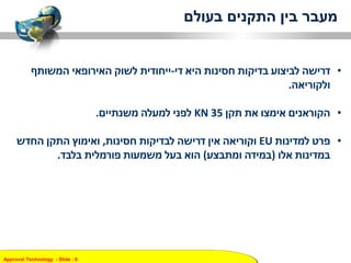 Approval Technology - ݺߣ : 6
‫בעולם‬ ‫התקנים‬ ‫בין‬ ‫מעבר‬
•‫היא‬ ‫חסינות‬ ‫בדיקות‬ ‫לביצוע‬ ‫דרישה‬‫די‬-‫ייחודית‬‫המשותף‬ ‫האירופאי‬ ‫לשוק‬
‫ולקוריאה‬.
•‫תקן‬ ‫את‬ ‫אימצו‬ ‫הקוראנים‬KN 35‫למעלה‬ ‫לפני‬‫משנתיים‬.
•‫למדינות‬ ‫פרט‬EU‫חסינות‬ ‫לבדיקות‬ ‫דרישה‬ ‫אין‬ ‫וקוריאה‬,‫החדש‬ ‫התקן‬ ‫ואימוץ‬
‫אלו‬ ‫במדינות‬(‫ומתבצע‬ ‫במידה‬)‫בלבד‬ ‫פורמלית‬ ‫משמעות‬ ‫בעל‬ ‫הוא‬.
 