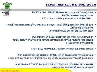 Approval Technology - ݺߣ : 7
‫בדיקות‬ ‫של‬ ‫נוספים‬ ‫תקנים‬‫חסינות‬
•‫חשוב‬‫נוספים‬ ‫תקנים‬ ‫לשני‬ ‫לב‬ ‫לשים‬EN 300 386‫ו‬.EN 301 489-1
‫הרמוניים‬ ‫תקנים‬ ‫שניהם‬‫ב‬EMCD.
EN 301 489-1‫תקן‬ ‫להיות‬ ‫אמור‬EMC‫הבסיסי‬-‫ב‬RED.
•‫תקן‬EN 300 386‫תקן‬ ‫הוא‬EMC‫תקשורת‬ ‫מרשתות‬ ‫כחלק‬ ‫המותקנים‬ ‫תקשורת‬ ‫למוצרי‬(‫בעיקר‬
‫במרכזיות‬ ‫המותקן‬ ‫ציוד‬.)
‫תקן‬EN 301 489-1‫תקן‬ ‫הוא‬EMC‫רדיו‬ ‫למוצרי‬.
•‫בין‬ ‫הבדלים‬ ‫של‬ ‫יחסית‬ ‫ארוכה‬ ‫רשימה‬ ‫יש‬EN 55035‫לעיל‬ ‫והתקנים‬.
‫הבדיקה‬ ‫רמות‬ ‫מבחינת‬ ‫משמעות‬ ‫בעלי‬ ‫מקצתם‬,‫השונים‬ ‫לקווים‬ ‫בדיקות‬ ‫וישימות‬(‫בעיקר‬
‫לקוי‬ ‫ברקים‬ ‫בדיקות‬indoor.)
•‫ב‬ ‫למצוא‬ ‫ניתן‬ ‫מפורטת‬ ‫הבדלים‬ ‫רשימת‬-ETSI TR 103 400 V1.1.1
•‫לפי‬ ‫בבדיקה‬ ‫מחויבים‬ ‫יהיו‬ ‫רבים‬ ‫מוצרים‬,EN 55035‫לעיל‬ ‫התקנים‬ ‫אחד‬ ‫לפי‬ ‫ובנוסף‬.
‫זהות‬ ‫אינן‬ ‫שהדרישות‬ ‫לב‬ ‫לשים‬ ‫חשוב‬,‫השני‬ ‫התקן‬ ‫את‬ ‫מכסה‬ ‫אינה‬ ‫התקנים‬ ‫אחד‬ ‫לפי‬ ‫ובדיקה‬.
•‫למוצר‬ ‫ישים‬ ‫אחד‬ ‫מתקן‬ ‫שיותר‬ ‫במקרה‬-‫בין‬ ‫המחמירה‬ ‫הדרישה‬ ‫לפי‬ ‫שבודקים‬ ‫לוודא‬ ‫יש‬
‫התקנים‬,‫מיותרות‬ ‫מבדיקות‬ ‫להימנע‬ ‫מנת‬ ‫על‬.
 