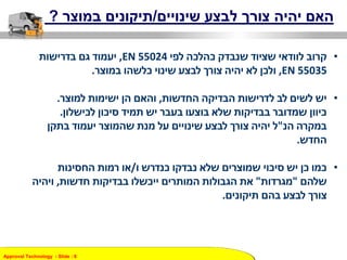 Approval Technology - ݺߣ : 8
‫שינויים‬ ‫לבצע‬ ‫צורך‬ ‫יהיה‬ ‫האם‬/‫במוצר‬ ‫תיקונים‬?
•‫לפי‬ ‫כהלכה‬ ‫שנבדק‬ ‫שציוד‬ ‫לוודאי‬ ‫קרוב‬EN 55024,‫בדרישות‬ ‫גם‬ ‫יעמוד‬
EN 55035,‫ולכן‬‫במוצר‬ ‫כלשהו‬ ‫שינוי‬ ‫לבצע‬ ‫צורך‬ ‫יהיה‬ ‫לא‬.
•‫החדשות‬ ‫הבדיקה‬ ‫לדרישות‬ ‫לב‬ ‫לשים‬ ‫יש‬,‫למוצר‬ ‫ישימות‬ ‫הן‬ ‫והאם‬.
‫לכישלון‬ ‫סיכון‬ ‫תמיד‬ ‫יש‬ ‫בעבר‬ ‫בוצעו‬ ‫שלא‬ ‫בבדיקות‬ ‫שמדובר‬ ‫כיוון‬.
‫במקרה‬‫הנ‬"‫ל‬‫בתקן‬ ‫יעמוד‬ ‫שהמוצר‬ ‫מנת‬ ‫על‬ ‫שינויים‬ ‫לבצע‬ ‫צורך‬ ‫יהיה‬
‫החדש‬.
•‫ו‬ ‫כנדרש‬ ‫נבדקו‬ ‫שלא‬ ‫שמוצרים‬ ‫סיכוי‬ ‫יש‬ ‫כן‬ ‫כמו‬/‫רמות‬ ‫או‬‫החסינות‬
‫שלהם‬"‫מגרדות‬"‫חדשות‬ ‫בבדיקות‬ ‫ייכשלו‬ ‫המותרים‬ ‫הגבולות‬ ‫את‬,‫ויהיה‬
‫תיקונים‬ ‫בהם‬ ‫לבצע‬ ‫צורך‬.
 