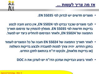 Approval Technology - ݺߣ : 9
‫לעשות‬ ‫צריך‬ ‫מה‬ ‫אז‬...
•‫לפי‬ ‫לבדוק‬ ‫יש‬ ‫חדשים‬ ‫מוצרים‬EN 55035.
•‫לפי‬ ‫נבדקו‬ ‫שכבר‬ ‫מוצרים‬ ‫לגבי‬EN 55024,‫לבצע‬ ‫חובה‬ ‫כרגע‬ ‫אין‬
‫לפי‬ ‫חדשות‬ ‫בדיקות‬EN 55035.‫תאריך‬ ‫פרסום‬ ‫עד‬ ‫להמתין‬ ‫מומלץ‬
‫של‬ ‫התפוגה‬EN 55024,‫לפעול‬ ‫יש‬ ‫כיצד‬ ‫להחליט‬ ‫הפרסום‬ ‫ולאחר‬.
•‫של‬ ‫התפוגה‬ ‫תאריך‬ ‫לאחר‬EN 55024‫לעמוד‬ ‫המוצרים‬ ‫כל‬ ‫על‬ ‫חובה‬
‫בתקן‬‫החדש‬.‫השלמה‬ ‫בדיקות‬ ‫ולבצע‬ ‫למעבדה‬ ‫לפנות‬ ‫צורך‬ ‫יהיה‬
(‫מלאות‬ ‫בדיקות‬ ‫או‬),‫ולבקש‬‫דו‬"‫לתקן‬ ‫בהתאם‬ ‫ח‬‫החדש‬.
•‫לאחר‬‫הבדיקות‬ ‫ביצוע‬‫ועדכון‬‫הדו‬"‫ה‬ ‫את‬ ‫לעדכן‬ ‫יש‬ ‫ח‬DOC
 