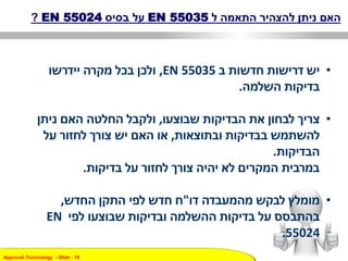 Approval Technology - ݺߣ : 10
‫האם‬‫ל‬ ‫התאמה‬ ‫להצהיר‬ ‫ניתן‬EN 55035‫בסיס‬ ‫על‬EN 55024?
•‫ב‬ ‫חדשות‬ ‫דרישות‬ ‫יש‬EN 55035,‫יידרשו‬ ‫מקרה‬ ‫בכל‬ ‫ולכן‬
‫השלמה‬ ‫בדיקות‬.
•‫שבוצעו‬ ‫הבדיקות‬ ‫את‬ ‫לבחון‬ ‫צריך‬,‫ניתן‬ ‫האם‬ ‫החלטה‬ ‫ולקבל‬
‫ובתוצאות‬ ‫בבדיקות‬ ‫להשתמש‬,‫על‬ ‫לחזור‬ ‫צורך‬ ‫יש‬ ‫האם‬ ‫או‬
‫הבדיקות‬.
‫בדיקות‬ ‫על‬ ‫לחזור‬ ‫צורך‬ ‫יהיה‬ ‫לא‬ ‫המקרים‬ ‫במרבית‬.
•‫דו‬ ‫מהמעבדה‬ ‫לבקש‬ ‫מומלץ‬"‫החדש‬ ‫התקן‬ ‫לפי‬ ‫חדש‬ ‫ח‬,
‫לפי‬ ‫שבוצעו‬ ‫ובדיקות‬ ‫ההשלמה‬ ‫בדיקות‬ ‫על‬ ‫בהתבסס‬EN
55024.
 