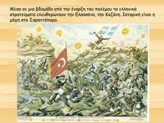 Μέσα σε μια βδομάδα από την έναρξη του πολέμου τα ελληνικά
στρατεύματα ελευθερώνουν την Ελασσόνα, την Κοζάνη. Ιστορική είναι η
μάχη στο Σαραντάπορο.
 