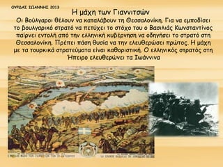 Η μάχη των Γιαννιτσών
Οι Βούλγαροι θέλουν να καταλάβουν τη Θεσσαλονίκη. Για να εμποδίσει
το βουλγαρικό στρατό να πετύχει το στόχο του ο Βασιλιάς Κωνσταντίνος
παίρνει εντολή από την ελληνική κυβέρνηση να οδηγήσει το στρατό στη
Θεσσαλονίκη. Πρέπει πάση θυσία να την ελευθερώσει πρώτος. Η μάχη
με τα τουρκικά στρατεύματα είναι καθοριστική. Ο ελληνικός στρατός στη
Ήπειρο ελευθερώνει τα Ιωάννινα
ΟΥΡΔΑΣ ΙΩΑΝΝΗΣ 2013
 