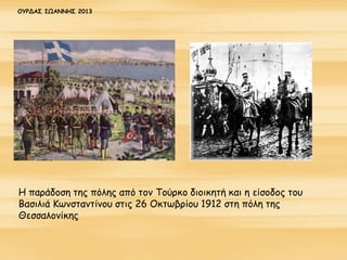 Η παράδοση της πόλης από τον Τούρκο διοικητή και η είσοδος του
Βασιλιά Κωνσταντίνου στις 26 Οκτωβρίου 1912 στη πόλη της
Θεσσαλονίκης
ΟΥΡΔΑΣ ΙΩΑΝΝΗΣ 2013
 