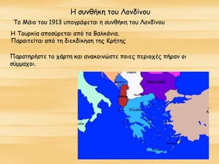 Η συνθήκη του Λονδίνου
Το Μάιο του 1913 υπογράφεται η συνθήκη του Λονδίνου
Η Τουρκία αποσύρεται από τα Βαλκάνια.
Παραιτείται από τη διεκδίκηση της Κρήτης
Παρατηρήστε το χάρτη και ανακοινώστε ποιες περιοχές πήραν οι
σύμμαχοι.
 