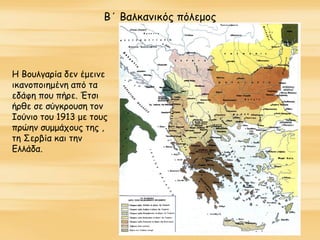 Β΄ Βαλκανικός πόλεμος
Η Βουλγαρία δεν έμεινε
ικανοποιημένη από τα
εδάφη που πήρε. Έτσι
ήρθε σε σύγκρουση τον
Ιούνιο του 1913 με τους
πρώην συμμάχους της ,
τη Σερβία και την
Ελλάδα.
 