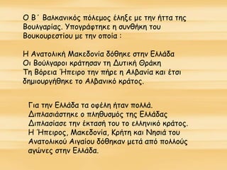 Ο Β΄ Βαλκανικός πόλεμος έληξε με την ήττα της
Βουλγαρίας. Υπογράφτηκε η συνθήκη του
Βουκουρεστίου με την οποία :
Η Ανατολική Μακεδονία δόθηκε στην Ελλάδα
Οι Βούλγαροι κράτησαν τη Δυτική Θράκη
Τη Βόρεια Ήπειρο την πήρε η Αλβανία και έτσι
δημιουργήθηκε το Αλβανικό κράτος.
Για την Ελλάδα τα οφέλη ήταν πολλά.
Διπλασιάστηκε ο πληθυσμός της Ελλάδας
Διπλασίασε την έκτασή του το ελληνικό κράτος.
Η Ήπειρος, Μακεδονία, Κρήτη και Νησιά του
Ανατολικού Αιγαίου δόθηκαν μετά από πολλούς
αγώνες στην Ελλάδα.
 