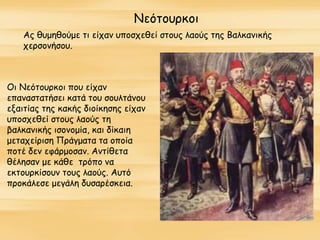 Νεότουρκοι
Ας θυμηθούμε τι είχαν υποσχεθεί στους λαούς της Βαλκανικής
χερσονήσου.
Οι Νεότουρκοι που είχαν
επαναστατήσει κατά του σουλτάνου
εξαιτίας της κακής διοίκησης είχαν
υποσχεθεί στους λαούς τη
βαλκανικής ισονομία, και δίκαιη
μεταχείριση Πράγματα τα οποία
ποτέ δεν εφάρμοσαν. Αντίθετα
θέλησαν με κάθε τρόπο να
εκτουρκίσουν τους λαούς. Αυτό
προκάλεσε μεγάλη δυσαρέσκεια.
 