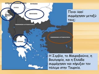 Ποιοι λαοί
συμμάχησαν μεταξύ
τους;
Η Σερβία, το Μαυροβούνιο, η
Βουλγαρία, και η Ελλάδα
συμμάχησαν και κήρυξαν τον
πόλεμο στην Τουρκία.
ΟΥΡΔΑΣ ΙΩΑΝΝΗΣ 2013
 