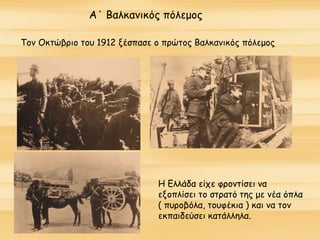 Α΄ Βαλκανικός πόλεμος
Τον Οκτώβριο του 1912 ξέσπασε ο πρώτος Βαλκανικός πόλεμος
Η Ελλάδα είχε φροντίσει να
εξοπλίσει το στρατό της με νέα όπλα
( πυροβόλα, τουφέκια ) και να τον
εκπαιδεύσει κατάλληλα.
 