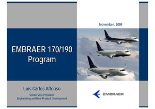 November, 2004




EMBRAER 170/190
   Program


      Luís Carlos Affonso
           Senior Vice President
 Engineering and New Product Development
 