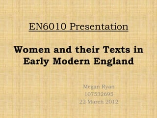 EN6010 Presentation

Women and their Texts in
 Early Modern England

             Megan Ryan
              107532695
            22 March 2012
 