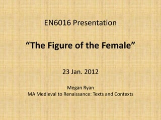 EN6016 Presentation

“The Figure of the Female”

               23 Jan. 2012

                Megan Ryan
MA Medieval to Renaissance: Texts and Contexts
 