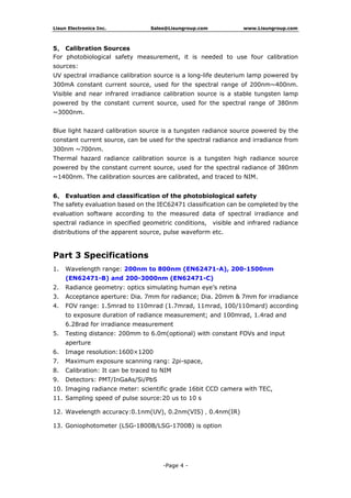 Lisun Electronics Inc. Sales@Lisungroup.com www.Lisungroup.com
-Page 4 -
5、 Calibration Sources
For photobiological safety measurement, it is needed to use four calibration
sources:
UV spectral irradiance calibration source is a long-life deuterium lamp powered by
300mA constant current source, used for the spectral range of 200nm~400nm.
Visible and near infrared irradiance calibration source is a stable tungsten lamp
powered by the constant current source, used for the spectral range of 380nm
~3000nm.
Blue light hazard calibration source is a tungsten radiance source powered by the
constant current source, can be used for the spectral radiance and irradiance from
300nm ~700nm.
Thermal hazard radiance calibration source is a tungsten high radiance source
powered by the constant current source, used for the spectral radiance of 380nm
~1400nm. The calibration sources are calibrated, and traced to NIM.
6、 Evaluation and classification of the photobiological safety
The safety evaluation based on the IEC62471 classification can be completed by the
evaluation software according to the measured data of spectral irradiance and
spectral radiance in specified geometric conditions, visible and infrared radiance
distributions of the apparent source, pulse waveform etc.
Part 3 Specifications
1. Wavelength range: 200nm to 800nm (EN62471-A), 200-1500nm
(EN62471-B) and 200-3000nm (EN62471-C)
2. Radiance geometry: optics simulating human eye’s retina
3. Acceptance aperture: Dia. 7mm for radiance; Dia. 20mm & 7mm for irradiance
4. FOV range: 1.5mrad to 110mrad (1.7mrad, 11mrad, 100/110mard) according
to exposure duration of radiance measurement; and 100mrad, 1.4rad and
6.28rad for irradiance measurement
5. Testing distance: 200mm to 6.0m(optional) with constant FOVs and input
aperture
6. Image resolution:1600×1200
7. Maximum exposure scanning rang: 2pi-space,
8. Calibration: It can be traced to NIM
9. Detectors: PMT/InGaAs/Si/PbS
10. Imaging radiance meter: scientific grade 16bit CCD camera with TEC,
11. Sampling speed of pulse source:20 us to 10 s
12. Wavelength accuracy:0.1nm(UV), 0.2nm(VIS)，0.4nm(IR)
13. Goniophotometer (LSG-1800B/LSG-1700B) is option
 