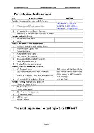 Lisun Electronics Inc. Sales@Lisungroup.com www.Lisungroup.com
-Page 5 -
Part 4 System Configurations:
The next pages are the test report for EN62471
No. Product Name Remark
Part 1: Spectroradiometer and Software
1 Photobiological Spectroradiometer
EN62471-A: 200-800nm
EN62471-B: 200-1500nm
EN62471-C: 200-3000nm
2 UV quartz fiber and Cosine Detector
3 Evaluation Software for Photobiological Safety
Part 2: Radiance Meter
1 Retinal Radiance Meter
2 Baffle
Part 3: Optical Rail and accessories
1 Precision programmable testing bench
2 High Precision Optical Rail
3 Optical Rail Base
4 Motorizd Movable Table
5 3-D Rotation Goniometer
6 Diaphragm to Eliminate Stray Light
7 Laser Alignment Device
8 4 sets of Jigs for testing lamp
Part 4: Standard Lamp for calibrate
1 UV Standard Lamp 200-400nm with NIM certificate
2 VIS Standard Lamp with NIM certificate 380-800nm with NIM certificate
3 NIR or IR Standard Lamp with NIM certificate
800-1500nm or 890-3000 with
NIM certificate
4 UV lamp Calibrating Power Source NIM certificate
Part 5: Testing instruments cabined
1 Digital DC Power Source
2 AC Power Source
3 Digital Power Meter
4 Standard luminance source
5 UV Radiation Meter
6 VIS Luxmeter
7 19inch Cabinet
 
